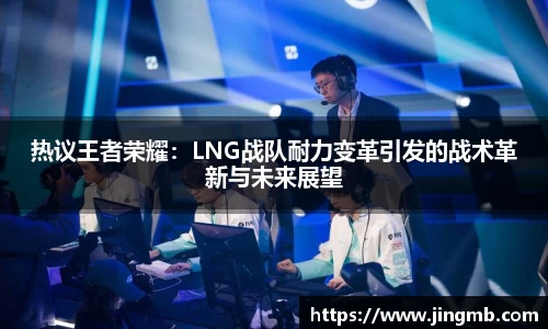 热议王者荣耀：LNG战队耐力变革引发的战术革新与未来展望