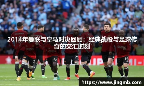 2014年曼联与皇马对决回顾：经典战役与足球传奇的交汇时刻